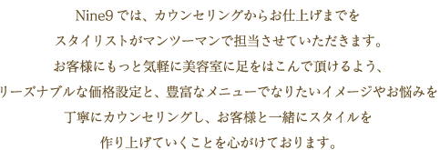 Nine9では、カウンセリングからお仕上げまでをスタイリストがマンツーマンで担当させていただきます。お客様にもっと気軽に美容室に足をはこんで頂けるよう、リーズナブルな価格設定と、豊富なメニューでなりたいイメージやお悩みを丁寧にカウンセリングし、お客様と一緒にスタイルを作り上げていくことを心がけております。